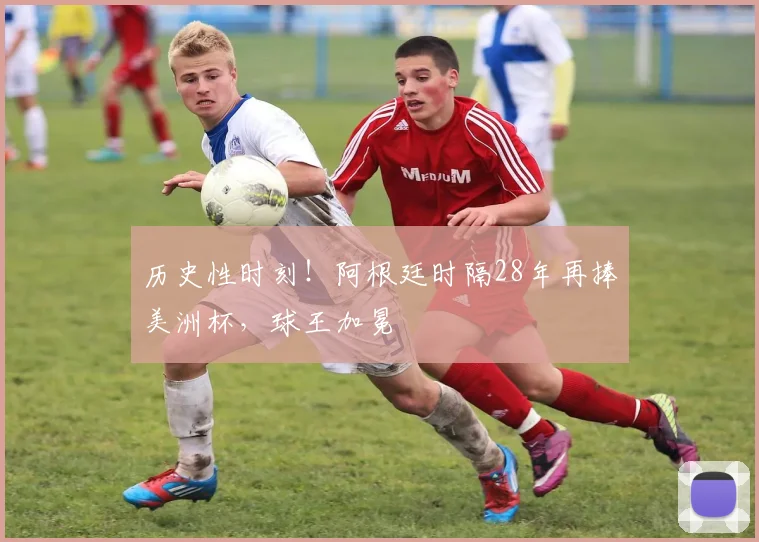 历史性时刻!阿根廷时隔28年再捧美洲杯,球王加冕