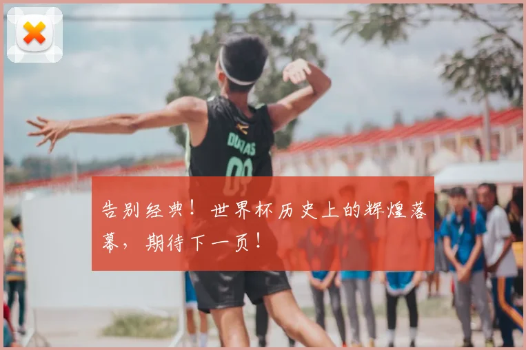 告别经典!世界杯历史上的辉煌落幕,期待下一页!