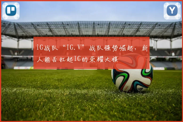 iG战队“IG.V”战队强势崛起，新人能否扛起IG的荣耀大旗