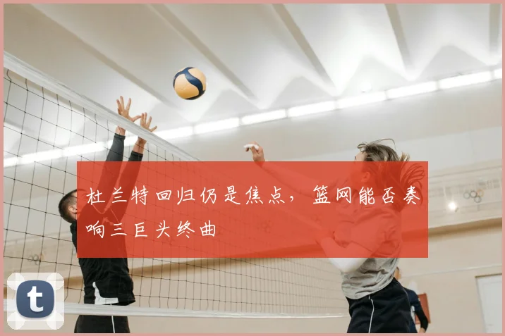 杜兰特回归仍是焦点，篮网能否奏响三巨头终曲