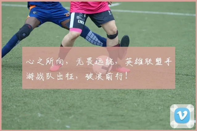 心之所向，无畏远航，英雄联盟手游战队出征，破浪前行！