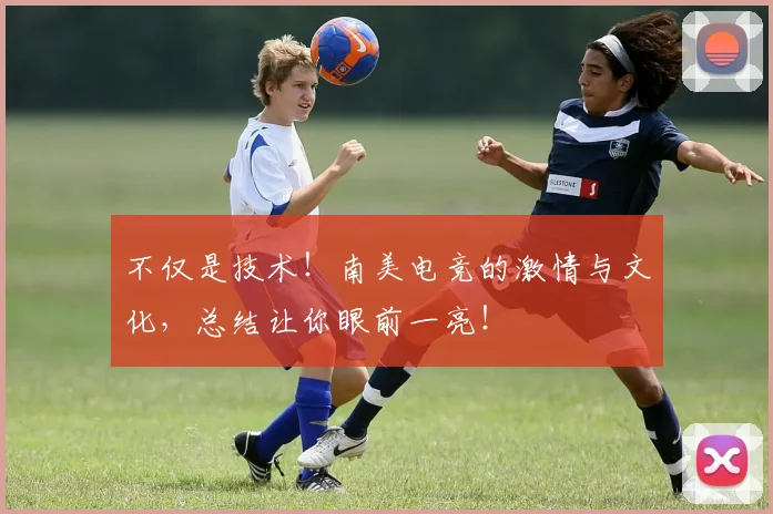 不仅是技术！南美电竞的激情与文化，总结让你眼前一亮！
