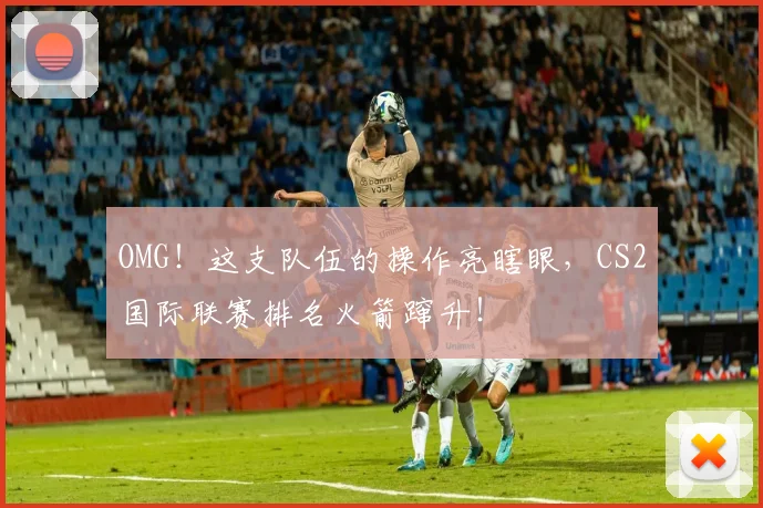 OMG！这支队伍的操作亮瞎眼，CS2国际联赛排名火箭蹿升！