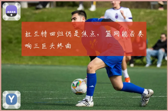 杜兰特回归仍是焦点，篮网能否奏响三巨头终曲